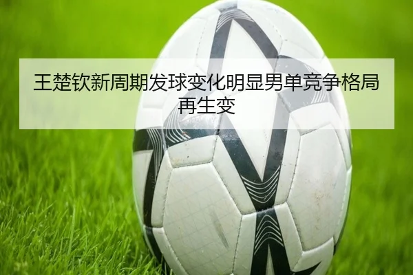 王楚钦新周期发球变化明显男单竞争格局再生变